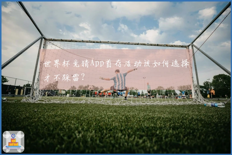 世界杯竞猜App首存活动该如何选择才不踩雷？